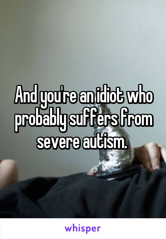 And you're an idiot who probably suffers from severe autism. 