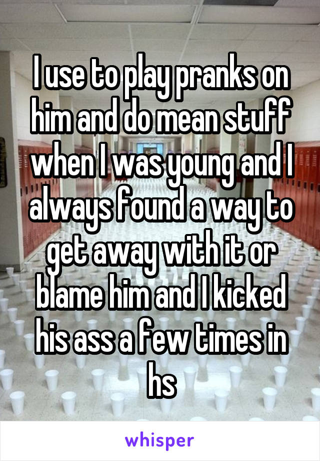 I use to play pranks on him and do mean stuff when I was young and I always found a way to get away with it or blame him and I kicked his ass a few times in hs