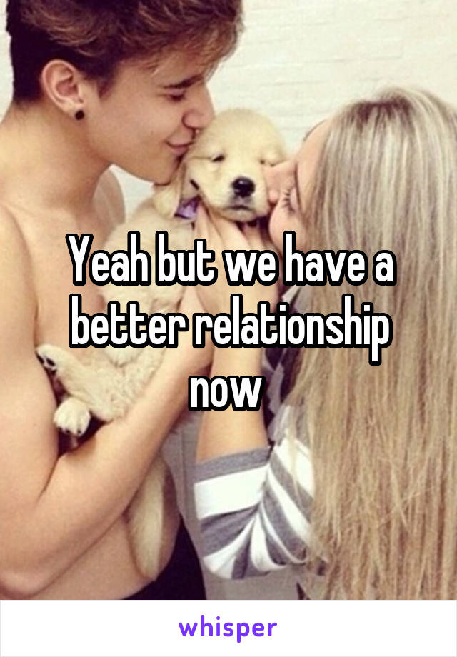 Yeah but we have a better relationship now 