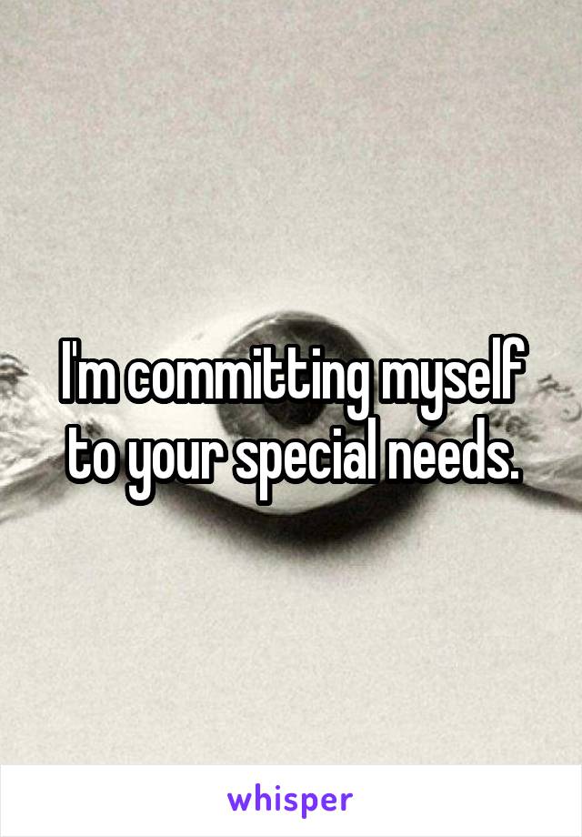 I'm committing myself to your special needs.