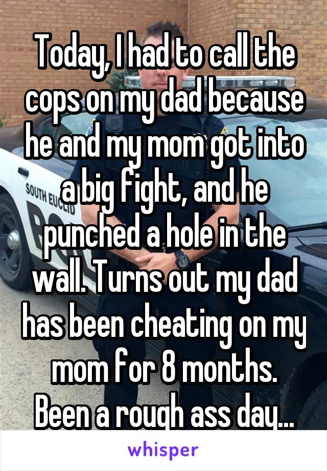 Today, I had to call the cops on my dad because he and my mom got into a big fight, and he punched a hole in the wall. Turns out my dad has been cheating on my mom for 8 months. Been a rough ass day...
