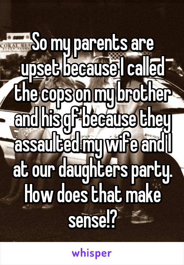 So my parents are upset because I called the cops on my brother and his gf because they assaulted my wife and I at our daughters party. How does that make sense!?