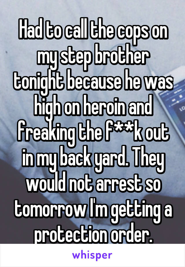 Had to call the cops on my step brother tonight because he was high on heroin and freaking the f**k out in my back yard. They would not arrest so tomorrow I'm getting a protection order.
