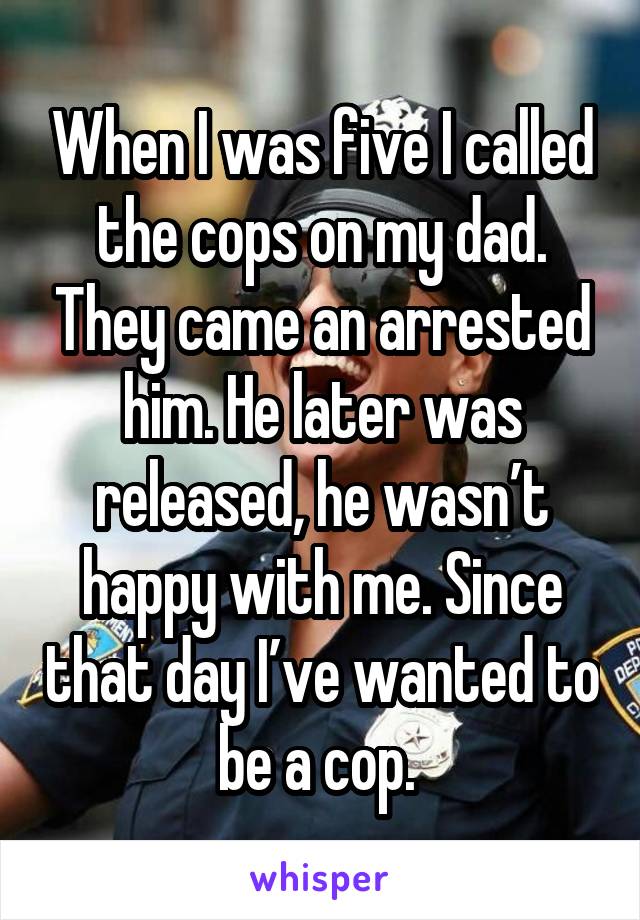 When I was five I called the cops on my dad. They came an arrested him. He later was released, he wasn’t happy with me. Since that day I’ve wanted to be a cop. 