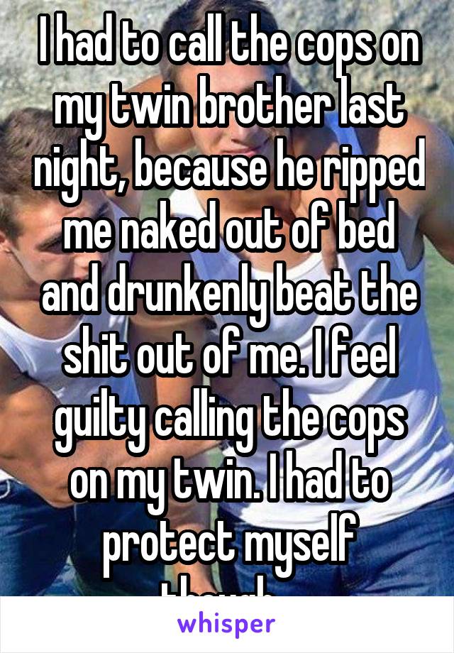 I had to call the cops on my twin brother last night, because he ripped me naked out of bed and drunkenly beat the shit out of me. I feel guilty calling the cops on my twin. I had to protect myself though...