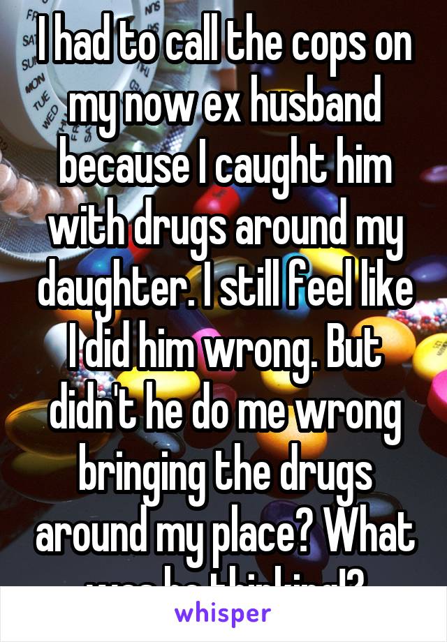 I had to call the cops on my now ex husband because I caught him with drugs around my daughter. I still feel like I did him wrong. But didn't he do me wrong bringing the drugs around my place? What was he thinking!?