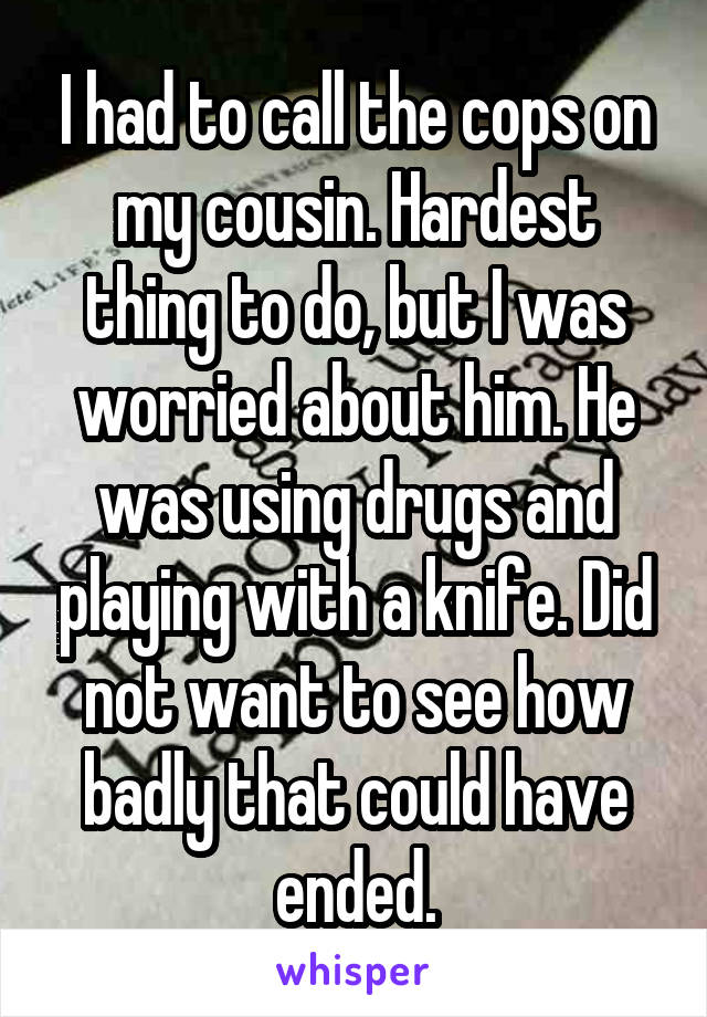 I had to call the cops on my cousin. Hardest thing to do, but I was worried about him. He was using drugs and playing with a knife. Did not want to see how badly that could have ended.