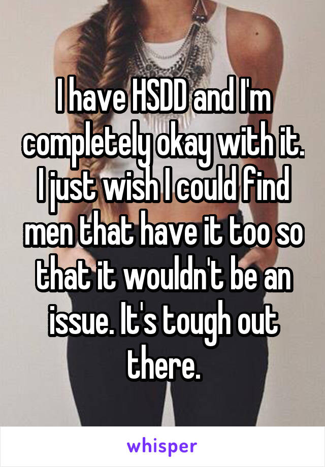 I have HSDD and I'm completely okay with it. I just wish I could find men that have it too so that it wouldn't be an issue. It's tough out there.