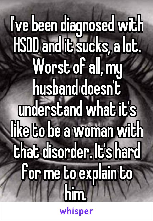 I've been diagnosed with HSDD and it sucks, a lot. Worst of all, my husband doesn't understand what it's like to be a woman with that disorder. It's hard for me to explain to him. 