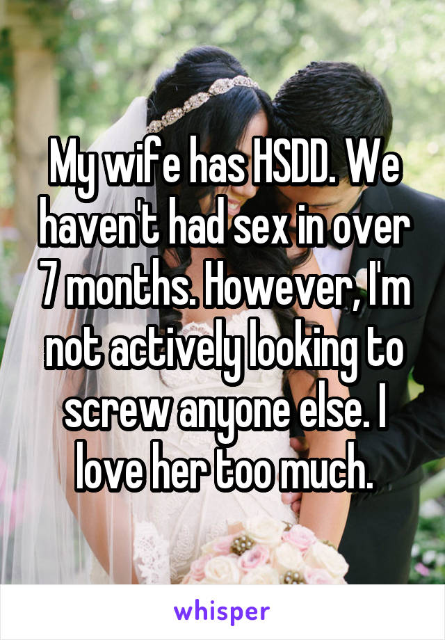 My wife has HSDD. We haven't had sex in over 7 months. However, I'm not actively looking to screw anyone else. I love her too much.