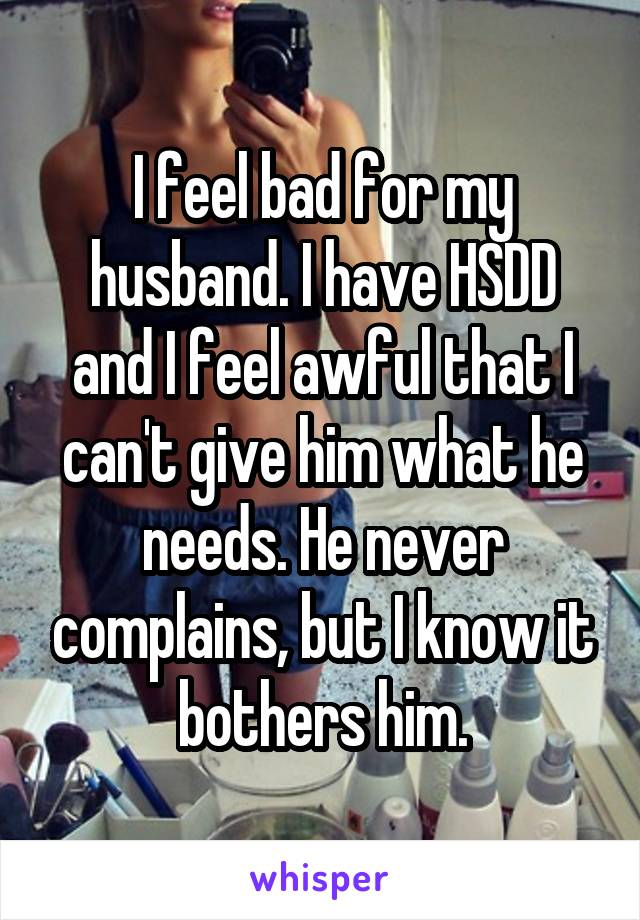 I feel bad for my husband. I have HSDD and I feel awful that I can't give him what he needs. He never complains, but I know it bothers him.