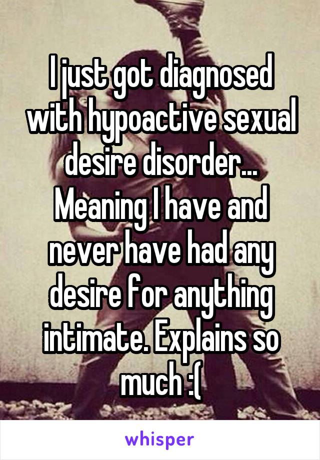 I just got diagnosed with hypoactive sexual desire disorder... Meaning I have and never have had any desire for anything intimate. Explains so much :(