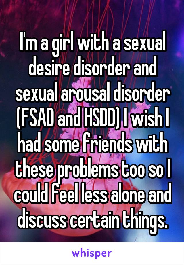 I'm a girl with a sexual desire disorder and sexual arousal disorder (FSAD and HSDD) I wish I had some friends with these problems too so I could feel less alone and discuss certain things.