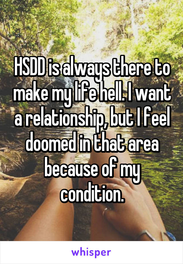 HSDD is always there to make my life hell. I want a relationship, but I feel doomed in that area because of my condition.