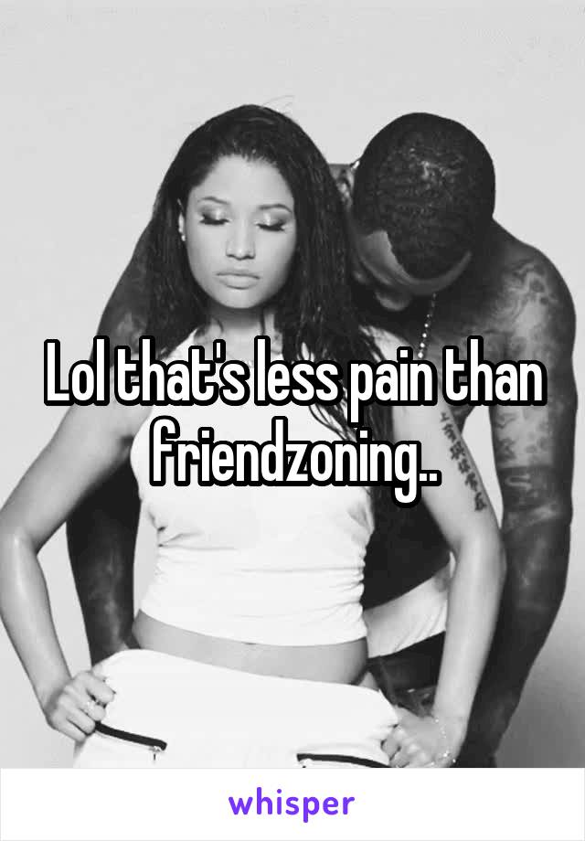 Lol that's less pain than friendzoning..