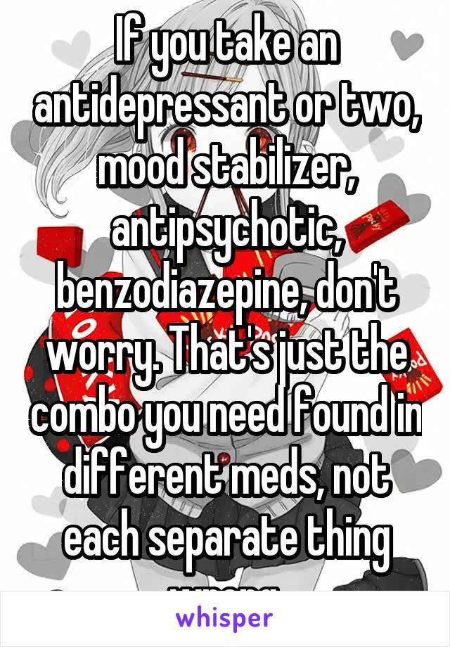 If you take an antidepressant or two, mood stabilizer, antipsychotic, benzodiazepine, don't worry. That's just the combo you need found in different meds, not each separate thing wrong.