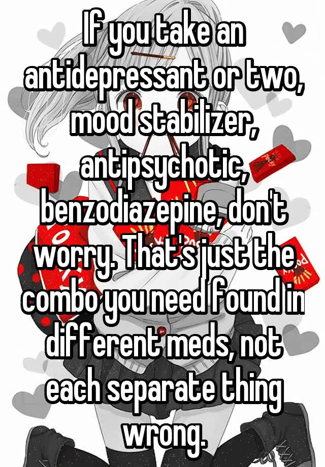 If you take an antidepressant or two, mood stabilizer, antipsychotic, benzodiazepine, don't worry. That's just the combo you need found in different meds, not each separate thing wrong.