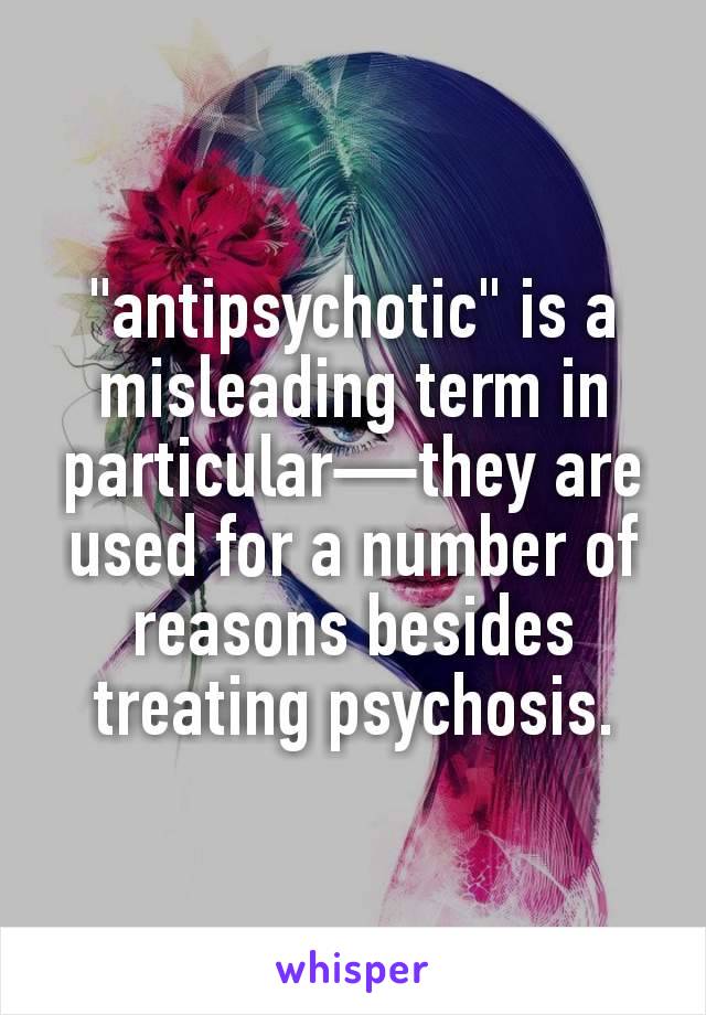 "antipsychotic" is a misleading term in particular—they are used for a number of reasons besides treating psychosis.