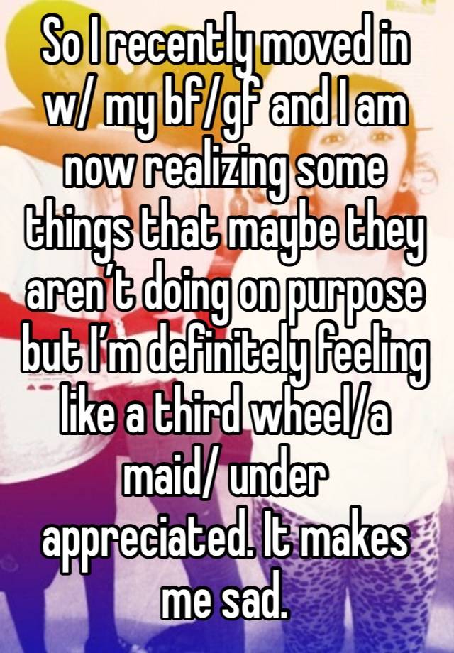 So I recently moved in w/ my bf/gf and I am now realizing some things that maybe they aren’t doing on purpose but I’m definitely feeling like a third wheel/a maid/ under appreciated. It makes me sad.