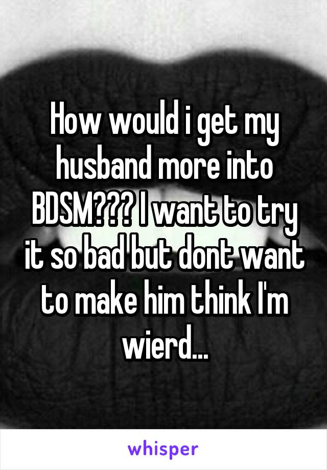 How would i get my husband more into BDSM??? I want to try it so bad but dont want to make him think I'm wierd...