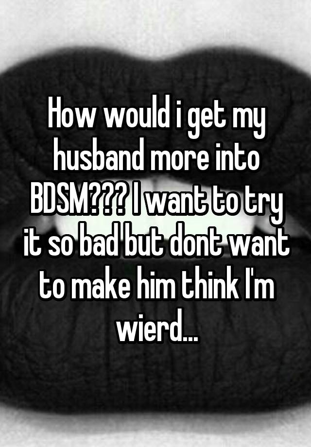 How would i get my husband more into BDSM??? I want to try it so bad but dont want to make him think I'm wierd...