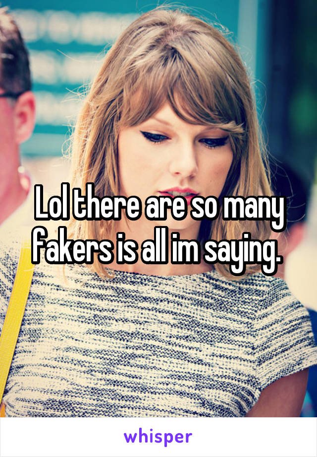 Lol there are so many fakers is all im saying. 