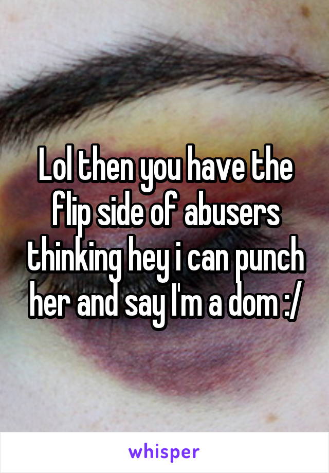 Lol then you have the flip side of abusers thinking hey i can punch her and say I'm a dom :/