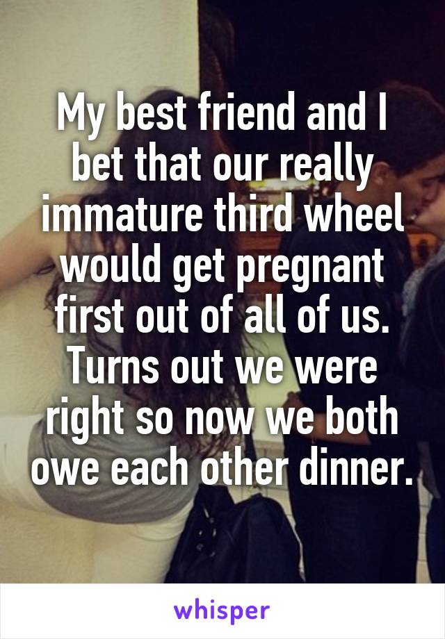 My best friend and I bet that our really immature third wheel would get pregnant first out of all of us. Turns out we were right so now we both owe each other dinner. 