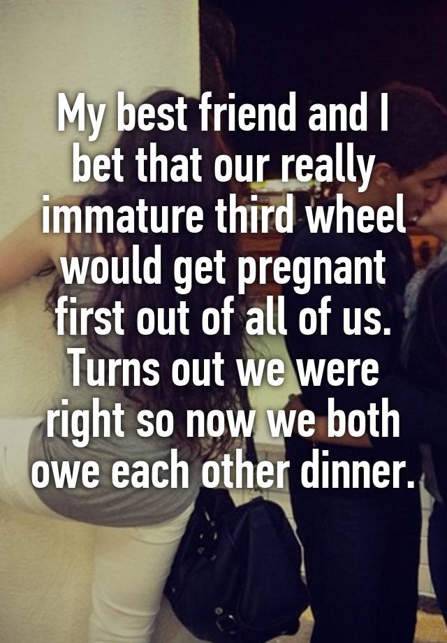 My best friend and I bet that our really immature third wheel would get pregnant first out of all of us. Turns out we were right so now we both owe each other dinner. 