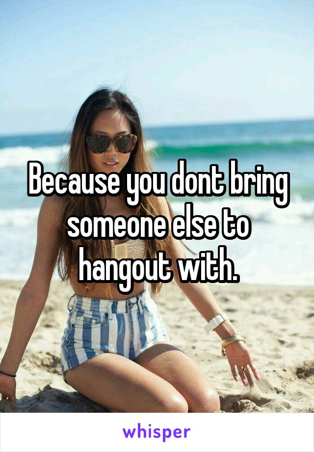 Because you dont bring someone else to hangout with.