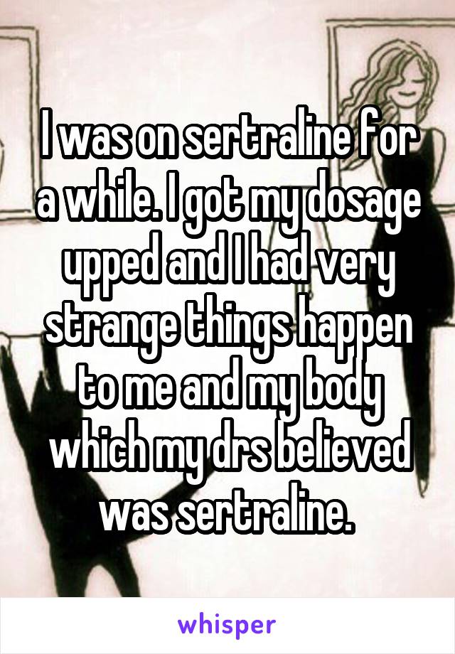 I was on sertraline for a while. I got my dosage upped and I had very strange things happen to me and my body which my drs believed was sertraline. 