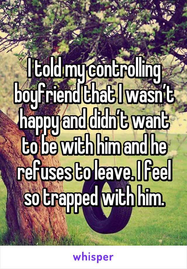 I told my controlling boyfriend that I wasn’t happy and didn’t want to be with him and he refuses to leave. I feel so trapped with him.