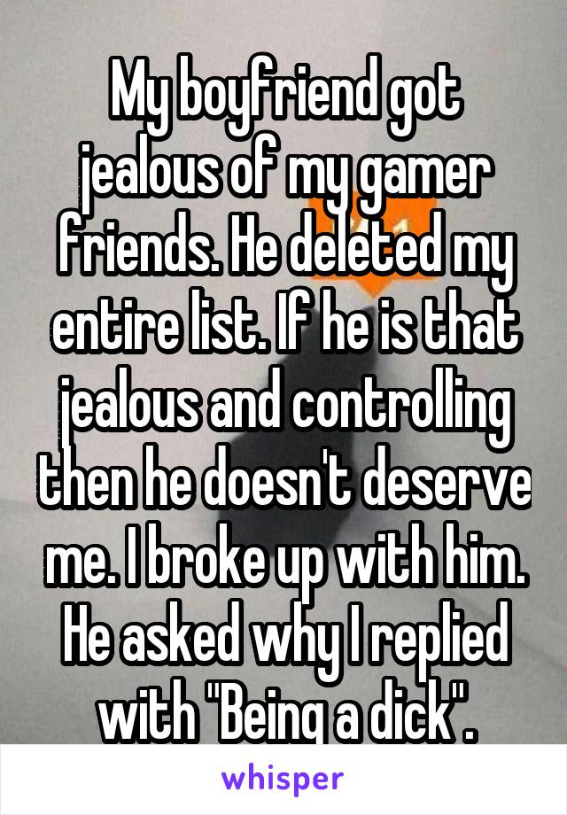 My boyfriend got jealous of my gamer friends. He deleted my entire list. If he is that jealous and controlling then he doesn't deserve me. I broke up with him. He asked why I replied with "Being a dick".