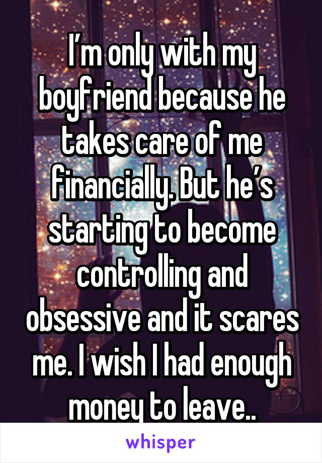 I’m only with my boyfriend because he takes care of me financially. But he’s starting to become controlling and obsessive and it scares me. I wish I had enough money to leave..