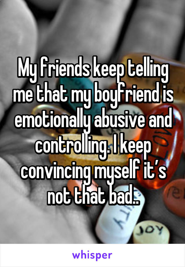 My friends keep telling me that my boyfriend is emotionally abusive and controlling. I keep convincing myself it’s not that bad..