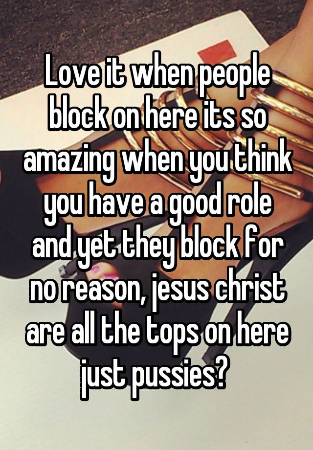 Love it when people block on here its so amazing when you think you have a good role and yet they block for no reason, jesus christ are all the tops on here just pussies? 