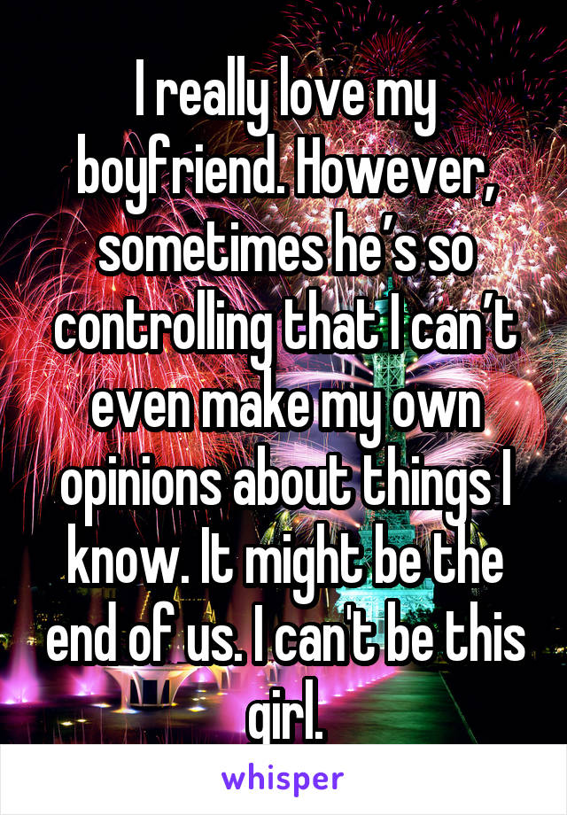 I really love my boyfriend. However, sometimes he’s so controlling that I can’t even make my own opinions about things I know. It might be the end of us. I can't be this girl.