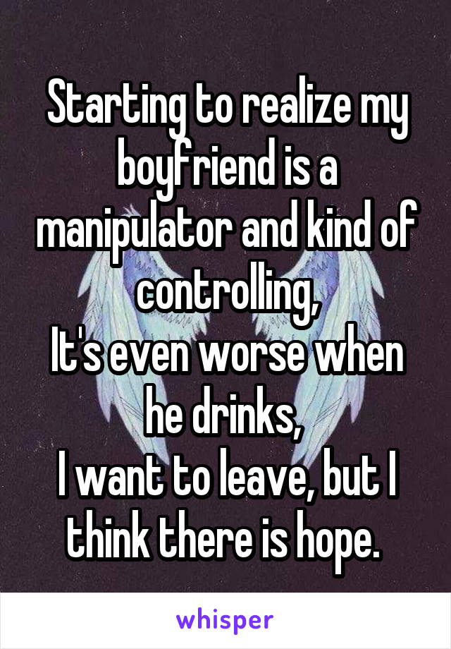 Starting to realize my boyfriend is a manipulator and kind of controlling,
It's even worse when he drinks, 
I want to leave, but I think there is hope. 