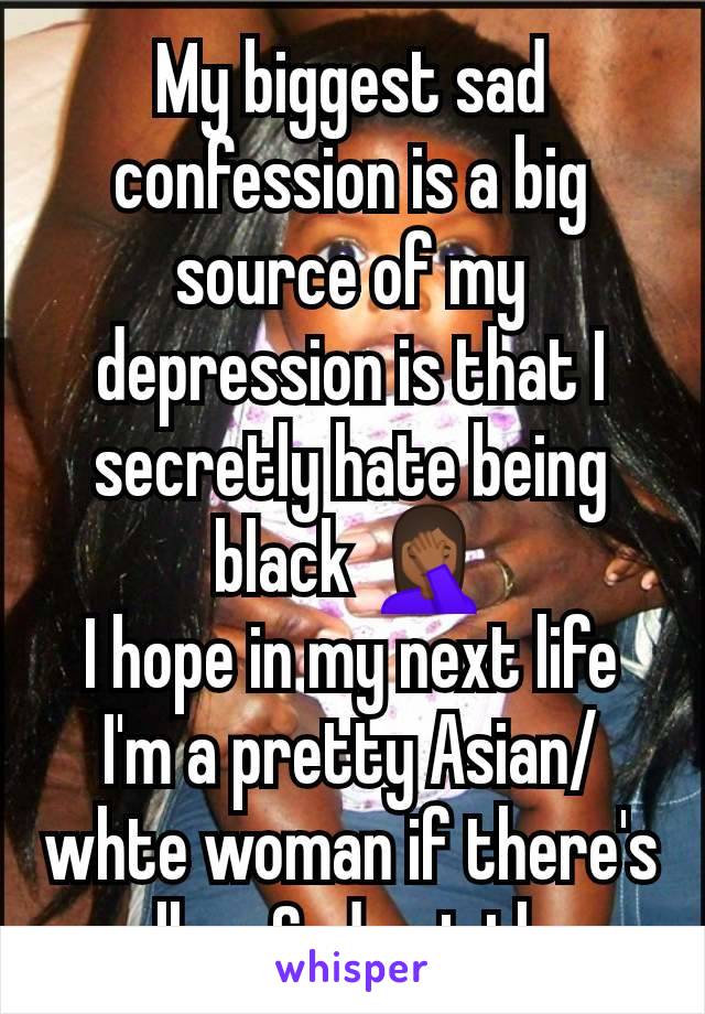 My biggest sad confession is a big source of my depression is that I secretly hate being black 🤦🏾‍♀️
I hope in my next life I'm a pretty Asian/whte woman if there's really a God out there