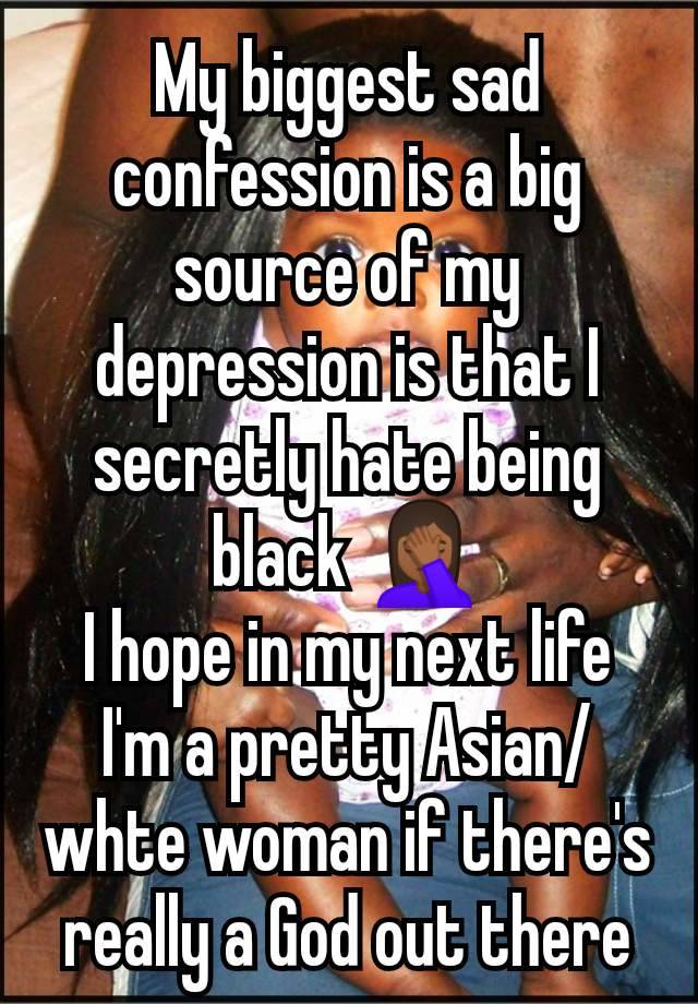 My biggest sad confession is a big source of my depression is that I secretly hate being black 🤦🏾‍♀️
I hope in my next life I'm a pretty Asian/whte woman if there's really a God out there