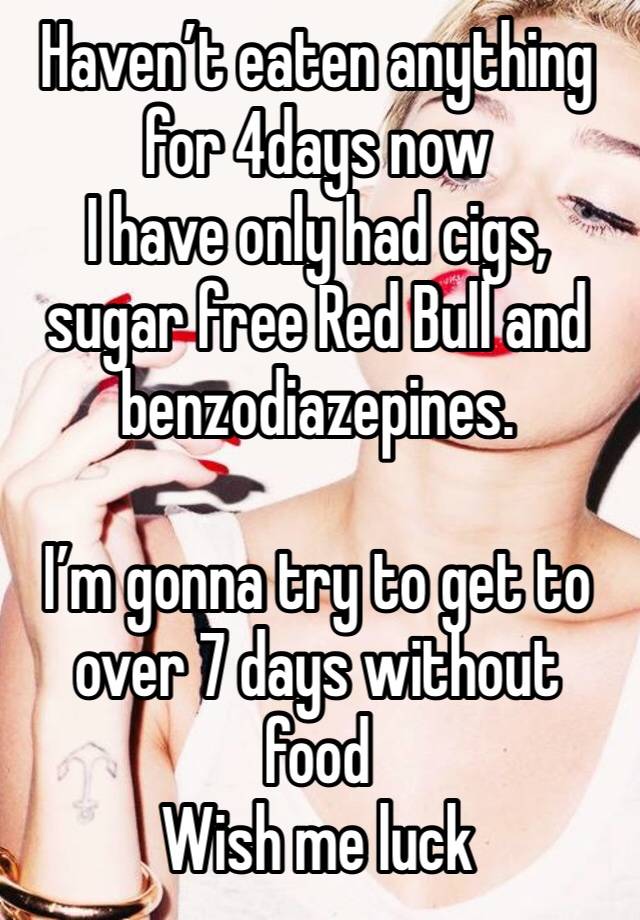 Haven’t eaten anything for 4days now 
I have only had cigs, sugar free Red Bull and benzodiazepines. 

I’m gonna try to get to over 7 days without food
Wish me luck 