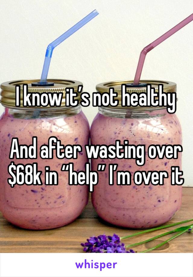 I know it’s not healthy 

And after wasting over $68k in “help” I’m over it 