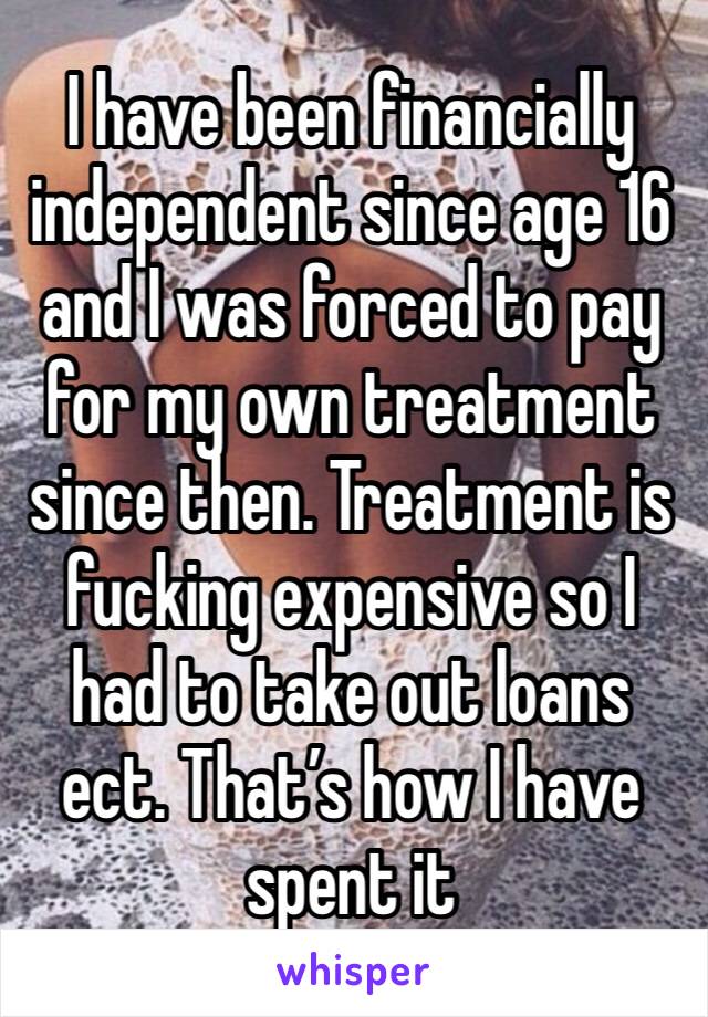 I have been financially independent since age 16 and I was forced to pay for my own treatment since then. Treatment is fucking expensive so I had to take out loans ect. That’s how I have spent it 