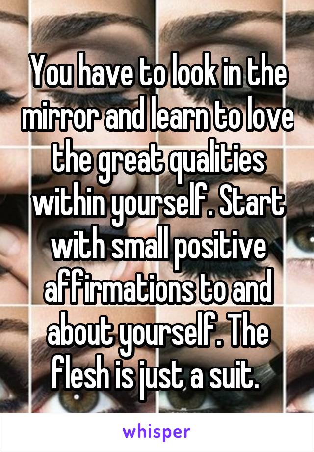 You have to look in the mirror and learn to love the great qualities within yourself. Start with small positive affirmations to and about yourself. The flesh is just a suit. 