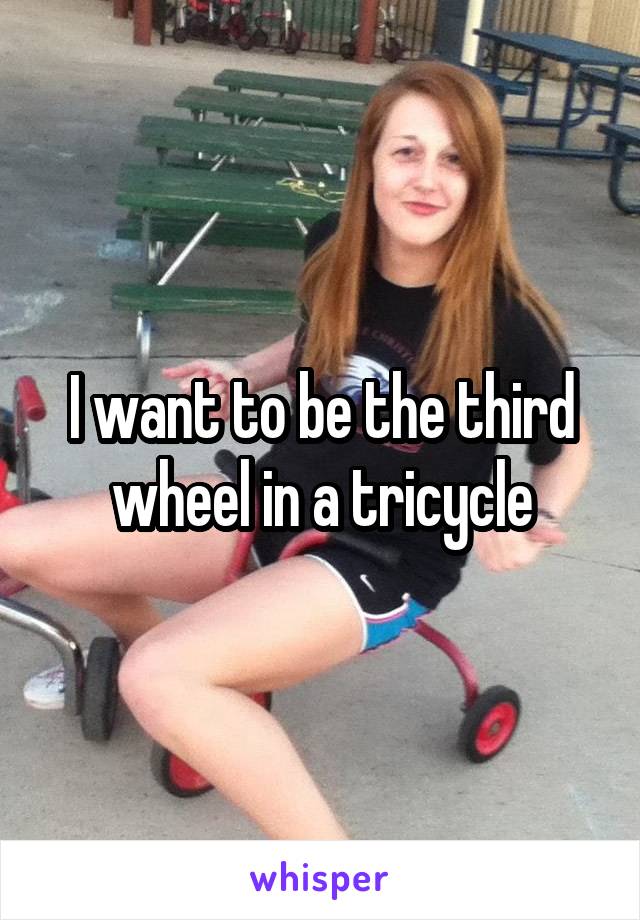 I want to be the third wheel in a tricycle