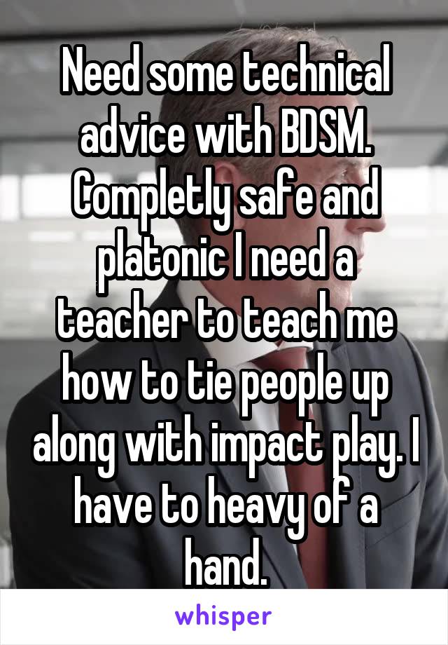 Need some technical advice with BDSM. Completly safe and platonic I need a teacher to teach me how to tie people up along with impact play. I have to heavy of a hand.