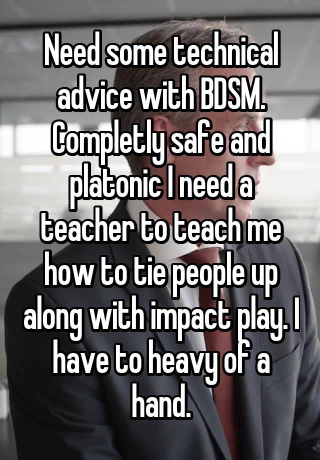 Need some technical advice with BDSM. Completly safe and platonic I need a teacher to teach me how to tie people up along with impact play. I have to heavy of a hand.