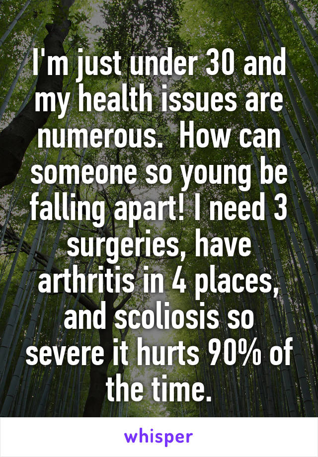 I'm just under 30 and my health issues are numerous.  How can someone so young be falling apart! I need 3 surgeries, have arthritis in 4 places, and scoliosis so severe it hurts 90% of the time.