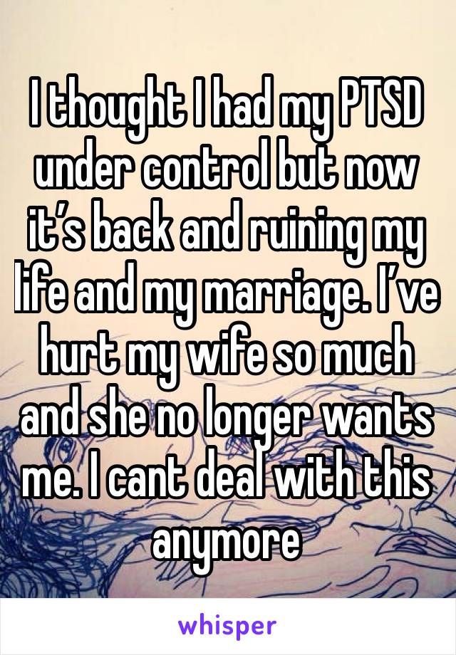 I thought I had my PTSD under control but now it’s back and ruining my life and my marriage. I’ve hurt my wife so much and she no longer wants me. I cant deal with this anymore 