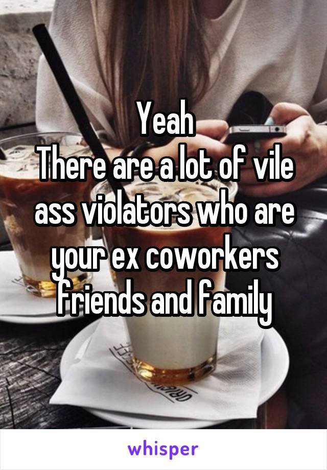 Yeah
There are a lot of vile ass violators who are your ex coworkers friends and family
